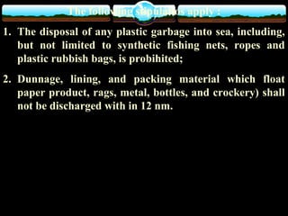 The following stipulatios apply :
1. The disposal of any plastic garbage into sea, including,
but not limited to synthetic fishing nets, ropes and
plastic rubbish bags, is probihited;
2. Dunnage, lining, and packing material which float
paper product, rags, metal, bottles, and crockery) shall
not be discharged with in 12 nm.
 