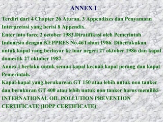ANNEX I
Terdiri dari 4 Chapter 26 Aturan, 3 Appendixes dan Penyamaan
Interpretasi yang berisi 8 Appendix.
Enter into force 2 october 1983.Diratifikasi oleh Pemerintah
Indonesia dengan KEPPRES No.46Tahun 1986. Diberlakukan
untuk kapal yang berlayar ke luar negeri 27 oktober 1986 dan kapal
domestik 27 oktober 1987.
Annex I berlaku untuk semua kapal kecuali kapal perang dan kapal
Pemerintah.
Kapal-kapal yang berukurean GT 150 atau lebih untuk non tanker
dan berukuran GT 400 atau lebih untuk non tanker harus memiliki
INTERNATIONAL OIL POLLUTION PREVENTION
CERTIFICATE (IOPP CERTIFICATE)
 