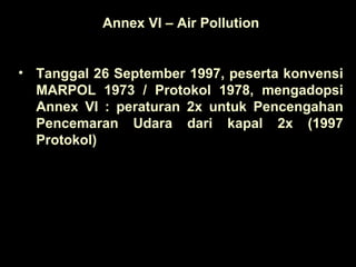 Annex VI – Air Pollution
• Tanggal 26 September 1997, peserta konvensi
MARPOL 1973 / Protokol 1978, mengadopsi
Annex VI : peraturan 2x untuk Pencengahan
Pencemaran Udara dari kapal 2x (1997
Protokol)
 
