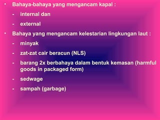 • Bahaya-bahaya yang mengancam kapal :
- internal dan
- external
• Bahaya yang mengancam kelestarian lingkungan laut :
- minyak
- zat-zat cair beracun (NLS)
- barang 2x berbahaya dalam bentuk kemasan (harmful
goods in packaged form)
- sedwage
- sampah (garbage)
 