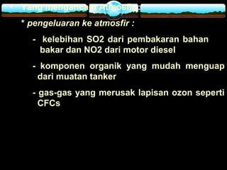 • Yang mengancam Atmosfir :
* pengeluaran ke atmosfir :
- kelebihan SO2 dari pembakaran bahan
bakar dan NO2 dari motor diesel
- komponen organik yang mudah menguap
dari muatan tanker
- gas-gas yang merusak lapisan ozon seperti
CFCs
 