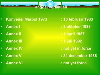 Tanggal berlakuan
• Konvensi Marpol 1973 : 10 februari 1983
• Annex I : 2 oktober 1983
• Annex II : 1 april 1987
• Annex III : 1 juli 1992
• Annex IV : not yet in force
• Annex V : 31 desember 1988
• Annex VI : not yet force
 