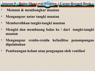 Aturan 9 : Buku Mencatat Muatan ( Cargo Record Book )
• Memuat & membongkar muatan
• Mengangsur antar tangki muatan
• Membersihkan tangki-tangki muatan
• Mengisi dan membuang balas ke / dari tangki-tangki
muatan
• Mengangsur residu-residu kefasilitas penampungan
dipelabuhan
• Pembuangan kelaut atau penguapan oleh ventilasi
 
