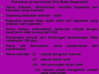 Pemisahan air-berminyak (Oily-Water Seperatort)
 Harus didesain, dikonstruksi, memiliki kapasitas dan
kekuatan yang memadai
 Dipasang pembatas tekanan – lebih
 Kapasitas pompa tidak boleh lebih dari kapasitas yang
didesain dari seperator
 Harus mampu memisahkan campuran minyak dengan
berat jenis tidak kurang dari 0.94
 Kandungan minyak dari kandungan pembuangan tidak
melampaui 100 ppm
 Harus ada kemudahan untuk pembersihan dan
pemeriksaan
 Harus memiliki : (i) sebuah pengukur tekanan
(ii) sebuah katub cerat
(iii) alat pencengah aliran balik
(iv) sarana untuk mengambil contoh
 