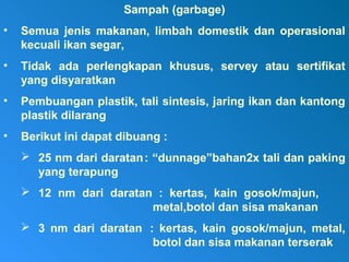 Sampah (garbage)
• Semua jenis makanan, limbah domestik dan operasional
kecuali ikan segar,
• Tidak ada perlengkapan khusus, servey atau sertifikat
yang disyaratkan
• Pembuangan plastik, tali sintesis, jaring ikan dan kantong
plastik dilarang
• Berikut ini dapat dibuang :
 25 nm dari daratan: “dunnage”bahan2x tali dan paking
yang terapung
 12 nm dari daratan : kertas, kain gosok/majun,
metal,botol dan sisa makanan
 3 nm dari daratan : kertas, kain gosok/majun, metal,
botol dan sisa makanan terserak
 