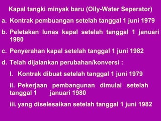 Kapal tangki minyak baru (Oily-Water Seperator)
a. Kontrak pembuangan setelah tanggal 1 juni 1979
b. Peletakan lunas kapal setelah tanggal 1 januari
1980
c. Penyerahan kapal setelah tanggal 1 juni 1982
d. Telah dijalankan perubahan/konversi :
I. Kontrak dibuat setelah tanggal 1 juni 1979
ii. Pekerjaan pembangunan dimulai setelah
tanggal 1 januari 1980
iii. yang diselesaikan setelah tanggal 1 juni 1982
 