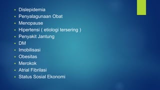  Dislepidemia
 Penyalagunaan Obat
 Menopause
 Hipertensi ( etiologi tersering )
 Penyakit Jantung
 DM
 Imobilisasi
 Obesitas
 Merokok
 Atrial Fibrilasi
 Status Sosial Ekonomi
 