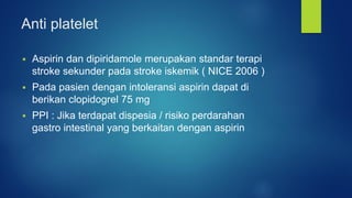 Anti platelet
 Aspirin dan dipiridamole merupakan standar terapi
stroke sekunder pada stroke iskemik ( NICE 2006 )
 Pada pasien dengan intoleransi aspirin dapat di
berikan clopidogrel 75 mg
 PPI : Jika terdapat dispesia / risiko perdarahan
gastro intestinal yang berkaitan dengan aspirin
 