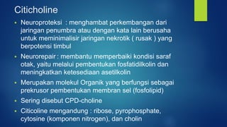 Citicholine
 Neuroproteksi : menghambat perkembangan dari
jaringan penumbra atau dengan kata lain berusaha
untuk meminimalisir jaringan nekrotik ( rusak ) yang
berpotensi timbul
 Neurorepair : membantu memperbaiki kondisi saraf
otak, yaitu melalui pembentukan fosfatidilkolin dan
meningkatkan ketesediaan asetilkolin
 Merupakan molekul Organik yang berfungsi sebagai
prekrusor pembentukan membran sel (fosfolipid)
 Sering disebut CPD-choline
 Citicoline mengandung : ribose, pyrophosphate,
cytosine (komponen nitrogen), dan cholin
 