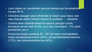  Larut dalam air, pemberian peroral mempunyai biovailabilitas
hampir 90 %.
 Citicoline eksogen akan dihidrolisi di dalam usus halus, dan
siap diserap dalam bentuk choline & cyctidine citicoline.
 Choline akan didistribusikan ke seluruh jaringan tubuh,
termasuk sel-sel otak (0,5% - p.o) dan meningkat ~ 2% pada
pemberian per-iv
 Konsumsi jangka panjang 30 – 90 hari akan meningkatkan
kadar phosphatidylcholine (25%), phosphatidylethanolamine
(17%), dan phosphatydilserine (42%)
 