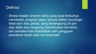Definisi
 Stroke Adalah sindrom klinis yang awal timbulnya
mendadak, progresi cepat, berupa defisit neurologis
fokal dan/ atau global, yang berlangsung 24 jam
atau lebih atau langsung menimbulkan kematian,
dan semata-mata disebabkan oleh gangguan
peredaran darah otak non traumatik
 