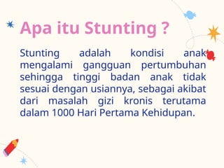 Apa itu Stunting ?
Stunting adalah kondisi anak
mengalami gangguan pertumbuhan
sehingga tinggi badan anak tidak
sesuai dengan usiannya, sebagai akibat
dari masalah gizi kronis terutama
dalam 1000 Hari Pertama Kehidupan.
 