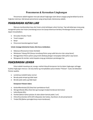 Pencemaran & Kerusakan Lingkungan
        Pencemaran adalah kegiatan merusak sebuah lingkungan alam denan sengaja yang berakibat buruk ke
lingkukan alamnya. Ada banyak pencemaran yang sering terjadi, diantaranya adalah;

Penebangan Hutan Liar
       Manusia membutuhkan kayu dari hutan untuk kehidupan sehari-harinya. Tapi ada beberapa orang yang
mengambil pohon dari hutan (menebang) secara liar (tanpa ketentuan berlaku) Penebangan Hutan secara liar
dapat menyebabkan;

        Kerusakan Struktur Tanah
        Tanah Longsor
        Banjir
        Penurunan keanekaragaman hayati

   Untuk menjaga kelestarian hutan, kita harus melakukan;

        Reboisasi [Penanaman Hutan Kembali]
        Melakukan Tebang Pilih [Hanya menebang Pohon yang sudah berumur dan cukup besar]
        Menggantikan Pohon-pohon yang terlah ditebang dengan menyiapkan bibit pohon siap tanam.
        Mengawasi & member sanksi kepada orang yg melakukan penebangan liar.

Pencemaran Udara
         Polusi adalah masuknya zat, energy, mahluk hidup & komponen lain ke dalam lingkungan sehingga
kualitas lingkungan menurur. Zat atau bahan yg menyebabkan polusi disebut “Polutan”. Suatu Zat dikatakan
Polutan apabila;

        Jumlahnya melebihi batas normal
        Berada pada tempat yg tidak tepat
        Berada pada waktu yg tidak tepat

        Komponen Polutan Udara

   a.   KarbonMonoksida (CO) [Hasil dari pembakaran fosil]
   b.   NitrogenOksida (NOx) [Hasil dari gas buangan knalpot kendaraan bermotor]
   c.   SulfurOksida (SOx)
   d.   Partikel [Bahan-bahan polutan di udara dalam bentuk padat / cair]
   e.   ChloroFluoroCarbon (CFC) [CFC dilepaskan dari kulkas, Styrofoam, & alat penyemprot]
   f.   Timbel (Pb) [Bahan peningkat kerja mesin kendaraan]
 