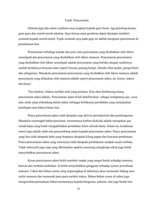 Topik: Pencemaran
Selamat pagi dan salam sejahtera saya ucapkan kepada guru besar, tiga penolong kanan,
guru-guru dan murid-murid sekalian. Saya berasa amat gembiran dapat dijemput memberi
ceramah kepada murid-murid. Topik ceramah saya pada pagi ini adalah mengenai pencemaran di
persekitaran kita.
Pencemaran terbahagi kepada dua jenis iaitu pencemaran yang disebabkan oleh faktor
semulajadi dan pencemaran yang disebabkan oleh faktor manusia. Pencemaran-pencemaran
yang disebabkan oleh faktor semulajadi adalah pencemaran yang berlaku dengan sendirinya
setelah berlakunya bencana alam seperti letusan gunung berapi, dilanda ribut taufan, gempa bumi
dan sebagainya. Manakala pencemaran-pencemaran yang disebabkan oleh faktor manusia adalah
pencemaran yang dilakukan oleh manusia adalah seperti pencemaran udara, air, kimia, radiasi
dan bunyi.
Para hadirin, silakan melihat slaid yang pertama. Kita akan berbincang tetang
pencemaran udara dahulu. Pencemaran udara boleh didefinisikan sebagai terdapatnya gas, cecai
atau zarah yang terkandung dalam udara sehingga berlakunya perubahan yang menjejaskan
kehidupan atau bahan-bahan lain.
Punca pencemaran udara ialah daripada asap aktiviti perindustrian dan pembangunan.
Manakala sesetengah bahan pencemar, terutamanya karbon dioksida adalah merupakan gas
rumah hijau yang boleh mengakibatkan perubahan iklim seluruh dunia. Selain itu, kenderaan
motor juga adalah salah satu penyumbang utama kepada pencemaran udara. Punca pencemaran
yang lain ialah daripada debu yang berpunca daripada kilang papan dan kawasan pembinaan.
Punca pencemaran udara yang seterusnya ialah daripada pembakaran sampah secara terbuka.
Tidak terkecuali juga asap yang dikeluarkan apabila seseorang menghisap rokok juga boleh
menyebabkan pencemaran udara.
Kesan pencemaran udara boleh memberi impak yang sangat buruk terhadap manusia,
haiwan dan tumbuh-tumbuhan. Ia boleh menyebabkan gangguan terhadap system pernafasan
manusia. Udara dan bahan cemar yang terperangkap di dalamnya akan memasuki hidung atau
mulut manusia dan memasuki paru-paru melalui trakea. Bahan-bahan cemar di udara juga
mengotorkan permukaan bahan terutamanya kepada bangunan, pakaian, dan juga benda lain.
11

 