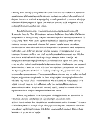 Seterusny, bahan cemar juga menyebabkan haiwan-haiwan terancam dan terbunuh. Pencemaran
udara juga menyebabkan penyusutan lapisan ozon bumi yang melindungi hidupan di bumi ini
daripada sinaran terus matahari. Apa yang paling membahayakan ialah, pencemaran udara juga
boleh menyebabkan penyusutan lapisan ozon bumi dan seterusnya boleh menyebabkan hujan
asid yang boleh membahayakan alam sekitar.
Langkah untuk mengatasi pencemaran udara ialah dengan penguatkuasaan oleh
Kementerian Sains dan Alam Sekitar dengan kerjasama dari Jabatan Alam Sekitar (JAS) untuk
menguatkuasakan undang-undang. JAS perlu sentiasa mengadakan lawatan penguatkuasaan ke
kilang-kilang. Jabatan Alam Sekitar juga telah melaksanakan operasi asap hitam terhadap
pengguna-pengguna kenderaan di jalanraya. JAS juga dari masa ke semasa mengadakan
rondaan darat dan udara untuk menyiasat dan mengesan aktiviti pecemaran udara. Pengawasan
kualiti udara secara berterusan selama 24 jam bagi mengesan sebarang perubahan kepada
kandungan kimia udara ambient yang boleh membahayakan kesihatan manusia juga dilakukan
oleh Jabatan Alam Sekitar terhadap kilang-kilang di Malaysia. Bukan itu sahaja, JAS
menganjurkan beberapa siri program kempen kesedaran berkaitan lapisan ozon kepada orang
awam dan sektor industri, menjalankan kajian kerjasama dengan pihak berkaitan bagi mengawal
pencemaran udara. Selain itu, dengan penggunaa teknologi moden, penapis udara telah dicipta
dan dipasang pada ekzos kenderaan dan cerobong asap kilang-kilang perindustrian untuk
mengurangkan pencemaran udara. Penggunaan petrol tanpa plumbum juga merupakan satu hasil
daripada penggunaan teknologi moden. Ini dapat mengurangkan kandungan plumbum dalam
atmosfera yang bahaya kepada kesihatan manusia. Penyelidikan ke atas minyak kelapa sawit
sebagai pengganti bahan api fosil adalah satu usaha yang menggalakkan pengurangan
pencemaran alam sekitar. Dengan adanya teknologi moden jentera-jentera dan mesin-mesin
dapat diubahsuaikan menjadi kurang mencemarkan alam sekitar.
Hadirin yang budiman, kita akan menyentuh tentang pencemaran air. pencemaran air
bermaksud perubahan yang berlaku dari segi kandungan, keadaan dan warna
sehingga tidak sesuai dan akan memberi kesan terhadap manusia apabila digunakan. Pencemaran
air bukan hanya berlaku di sungai sahaja, tetapi juga di lautdan pantai. Pencemaran ini berlaku
sama ada dari segi biologi, kimia dan fizik. Bahan pencemaran boleh didapati dalam pelbagai
bentuk seperti gas, cecair dan pepejal.
12

 