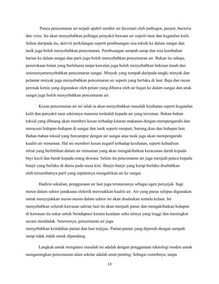 Punca pencemaran air terjadi apabil sumber air dicemari oleh pathogen, parasit, bacteria
dan virus. Ini akan menyebabkan pelbagai penyakit bawaan air seperti taun dan kegatalan kulit.
Selain daripada itu, aktiviti perkilangan seperti pembuangan sisa toksik ke dalam sungai dan
tasik juga boleh menyebabkan pencemaran. Pembuangan sampah sarap dan sisa kumbahan
harian ke dalam sungai dan parit juga boleh menyebabkan pencemaran air. Bukan itu sahaja,
penerokaan hutan yang berleluasa tanpa kawalan juga boleh menyebabkan hakisan tanah dan
seterusnyamenyebabkan pencemaran sungai. Minyak yang tumpah daripada tangki minyak dan
pelantar minyak juga menyebabkan pencemaran air seperti yang berlaku di laut. Baja dan racun
perosak kimia yang digunakan oleh petani yang dibawa oleh air hujan ke dalam sungai dan anak
sungai juga boleh menyebabkan pencemaran air.
Kesan pencemaran air ini ialah ia akan menyebabkan masalah kesihatan seperti kegatalan
kulit dan penyakit taun sekiranya manusia terdedah kepada air yang tercemar. Bahan-bahan
toksid yang dibuang akan memberi kesan terhadap kitaran makanan dengan mempengaruhi dan
meracuni hidupan-hidupan di sungai dan tasik seperti rumpair, burung,ikan dan hidupan lain.
Bahan-bahan toksid yang bercampur dengan air sungai atau tasik juga akan mempengaruhi
kualiti air minuman. Hal ini memberi kesan negatif terhadap kesihatan, seperti kehadiran
nitrat yang berlebihan dalam air minuman yang akan mengakibatkan keracunan darah kepada
bayi kecil dan barah kepada orang dewasa. Selain itu pencemaran air juga menjadi punca kepada
banjir yang berlaku di dunia pada masa kini. Banjir-banjir yang kerap berlaku disebabkan
oleh tersumbatnya parit yang sepatutnya mengalirkan air ke sungai.
Hadirin sekalian, penggunaan air laut juga terutamanya sebagai agen penyejuk bagi
mesin dalam sektor janakuasa elektrik merosakkan kualiti air. Air yang panas selepas digunakan
untuk menyejukkan mesin-mesin dalam sektor ini akan disalurkan semula kelaut. Ini
menyebabkan seluruh kawasan saliran laut itu akan menjadi panas dan mengakibatkan hidupan
di kawasan itu sukar untuk beradaptasi kerana keadaan suhu airnya yang tinggi dan meningkat
secara mendadak. Seterusnya, pencemaran air juga
menyebabkan keindahan pantai dan laut terjejas. Pantai-pantai yang dipenuh dengan sampah
sarap tidak indah untuk dipandang.
Langkah untuk mengatasi masalah ini adalah dengan penggunaan teknologi moden untuk
mengurangkan pencemaran alam sekitar adalah amat penting. Sebagai contohnya, tanpa
13

 