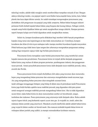 teknologi moden, adalah tidak mungkin untuk membersihkan tumpahan minyak di laut. Dengan
adanya teknologi moden, sisa pepejal seperti surat khabar lama,majalah lama, kertas, kain, bahan
plastik dan kaca dapat dikitar semula. Ini sudah tentudapat mengurangkan pencemaran yang
disebabkan oleh pengurusan sisa pepejal yang tidak sempurna. Bahan-bahan buangan industri
pertanian boleh diubah kepada bahan-bahan yang berguna dan kurang bahaya. Sebagai contoh,
sampah sarap boleh dijadikan bahan api untuk menghasilkan tenaga elektrik. Hampas pertania
seperti hampas kelapa sawit boleh digunakan untuk menghasilkan metana.
Selain itu, kempen kesedaran perlu dilakukan bagi memberi lebih banyak pengetahuan
kepada orang ramai atas kepentingan air dan tidak mencemarkan air. Contohnya, kempen
kesedaran dan iklan di televisyen mahupun radio mampu memberi kesedaran kepada masyarakat.
Pihak berkuasa jugs tidak harus lepas tangan dan seharusnya mengetatkan penguasaan undangundang bagi menjamin supaya tidak lagi berlaku pencemaran air.
Pencemaran kimia merupakan suatu bentuk pencemaran baru yang memberian caman
kepada manusia dan persekitaran. Pencemaran kimia ini terjadi akibat daripada penggunaan
bahan kimia yang meluas di dalam program pertanian, pembangunan industry dan penggunaan
racun perosak. Antara penyebab pencemaran kimia ialah daripada racun makhluk perosak, raksa,
arsenik dan florida.
Punca pencemaran kimia terjadi disebabkan oleh udara yang tercemar akan menurunka
hujan yang mengandung bahan pencemar dan seterusnya mengakibatkan tanah tercemar juga.
Air yang mengandung bahan pencemar akan mengubah susunan kimia
tanah sehingga mengganggu hidupan yang hidup di dalam atau di permukaan tanah.Pencemaran
kimia juga boleh berlaku apabila racun makhluk perosak yang digunakan oleh para petani
untuk mengawal serangan makhluk perosak mengandungi bahan kimi. Jika ia tidak digunakan
secara betul, maka bahan kimia ini akan mencemarkan sumber air bawahtanah, sungai,
tumbuhan dan makanan. Punca pencemaran yang seterusnya ialah daripada raksa. Raksa adalah
sejenis logam toksik yang berbentuk seperti cecair atau gas. Ia wujuddi air, tanah, udara dan
makanan dalam jumlah yang amat kecil. Manakala arsenik danflorida adalah adalah bahan kimia
yang wujud di dalam sumber air bawah tanah. Jika manusia terdedah kepada bahan kimia ini
walaupun dalam jumlah yang sedikit, ia mampu memudaratkan kesihatan manusia.

14

 