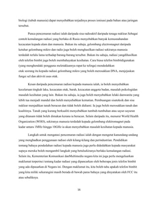 biologi (tubuh manusia) dapat menyebabkan terjadinya proses ionisasi pada bahan atau jaringan
tersebut.
Punca pencemaran radiasi ialah daripada sisa radioaktif daripada tenaga nuklear.Sebagai
contoh kemalangan radiasi yang berlaku di Rusia menyebabkan banyak kemusnahandan
kecacatan kepada alam dan manusia. Bukan itu sahaja, gelombang electromagnet daripada
ketuhar gelombang mikro dan radio juga boleh menghasilkan radiasi sekiranya manusia
terdedah terlalu lama terhadap barang-barang tersebut. Bukan itu sahaja, radiasi yangdihasilkan
oleh telefon bimbit juga boleh membahayakan kesihatan. Cara biasa telefon bimbitdigunakan
(yang menghendaki pengguna meletakkannya rapat ke telinga) mendedahkan
otak seorang itu kepada radiasi gelombang mikro yang boleh merosakkan DNA, menjejaskan
fungsi sel dan aktiviti asas otak.
Kesan daripada pencemaran radiasi kepada manusia ialah, ia boleh menyebabkan
kecelaruan tingkah laku, kecacatan otak, barah, kecacatan anggota badan, masalah psikologidan
masalah kesihatan yang lain. Bukan itu sahaja, ia juga boleh menyebabkan lelaki danwanita yang
lebih tua menjadi mandul dan boleh menyebabkan kematian. Pembuangan sisatoksik dan sisa
nuklear menjadikan tanah beracun dan tidak boleh didiami. Ia juga boleh merosakkan tanah dan
kualitinya. Tanah yang kurang berkualiti menyebabkan tumbuh-tumbuhan atau sayur-sayuran
yang ditanam tidak boleh dimakan kerana ia beracun. Selain daripada itu, menurut World Health
Organization (WHO), sekiranya manusia terdedah kepada gelombang elektromagnet pada
kadar antara 1MHz hingga 10GHz ia akan menyebabkan masalah kesihatan kepada manusia.
Langkah untuk mengatasi pencemaran radiasi ialah dengan mengetat kanundang-undang
yang menghadkan penggunaan radiasi oleh kilang-kilang dan perindustrian. Pendidikan
tentang bahaya pendedahan radiasi kepada manusia juga perlu didedahkan kepada masyarakat
supaya mereka boleh mengambil langkah yang betulsekiranya berlaku kemalangan radiasi.
Selain itu, Kementerian Komunikasi danMultimedia negara kita ini juga perlu mengeluarkan
maklumat terperinci tentang kadar radiasi yang dipancarkan oleh beberapa jenis telefon bimbit
yang ada dipasarkan di Negara ini. Dengan maklumat itu, kita boleh tahu apakah telefon bimbit
yang kita miliki sekarangini masih berada di bawah paras bahaya yang dinyatakan oleh FCC itu
atau sebaliknya.

16

 