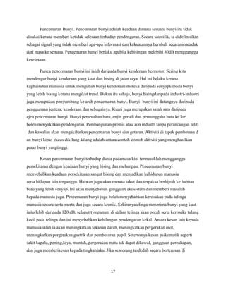 Pencemaran Bunyi. Pencemaran bunyi adalah keadaan dimana sesuatu bunyi itu tidak
disukai kerana memberi ketidak selesaan terhadap pendengaran. Secara saintifik, ia didefinisikan
sebagai signal yang tidak memberi apa-apa informasi dan kekuatannya berubah secaramendadak
dari masa ke semasa. Pencemaran bunyi berlaku apabila kebisingan melebihi 80dB mengganggu
keselesaan
Punca pencemaran bunyi ini ialah daripada bunyi kenderaan bermotor. Sering kita
mendengar bunyi kenderaan yang kuat dan bising di jalan raya. Hal ini belaku kerana
keghairahan manusia untuk mengubah bunyi kenderaan mereka daripada senyapkepada bunyi
yang lebih bising kerana mengikut trend. Bukan itu sahaja, bunyi bisingdaripada industri-industri
juga merupakan penyumbang ke arah pencemaran bunyi. Bunyi- bunyi ini datangnya daripada
penggunaan jentera, kenderaan dan sebagainya. Kuari juga merupakan salah satu daripada
ejen pencemaran bunyi. Bunyi pemecahan batu, enjin gerudi dan pemunggaha batu ke lori
boleh menyakitkan pendengaran. Pembangunan premis atau zon industri tanpa perancangan teliti
dan kawalan akan mengakibatkan pencemaran bunyi dan getaran. Aktiviti di tapak pembinaan d
an bunyi kipas ekzos dikilang-kilang adalah antara contoh-contoh aktiviti yang menghasilkan
paras bunyi yangtinggi.
Kesan pencemaran bunyi terhadap dunia padamasa kini termasuklah mengganggu
persekitaran dengan keadaan bunyi yang bising dan melampau. Pencemaran bunyi
menyebabkan keadaan persekitaran sangat bising dan menjadikan kehidupan manusia
serta hidupan lain terganggu. Haiwan juga akan merasa takut dan terpaksa berhijrah ke habitat
baru yang lebih senyap. Ini akan menyebaban gangguan ekosistem dan memberi masalah
kepada manusia juga. Pencemaran bunyi juga boleh menyebabkan kerosakan pada telinga
manusia secara serta-merta dan juga secara kronik. Sekiranyatelinga menerima bunyi yang kuat
iaitu lebih daripada 120 dB, selaput tympanum di dalam telinga akan pecah serta kerosaka tulang
kecil pada telinga dan ini menyebabkan kehilangan pendengaran kekal. Antara kesan lain kepada
manusia ialah ia akan meningkatkan tekanan darah, meningkatkan pergerakan otot,
meningkatkan pergerakan gastrik dan pembesaran pupil. Seterusnya kesan psikomatik seperti
sakit kepala, pening,loya, muntah, pergerakan mata tak dapat dikawal, gangguan percakapan,
dan juga memberikesan kepada tingkahlaku. Jika seseorang terdedah secara berterusan di

17

 