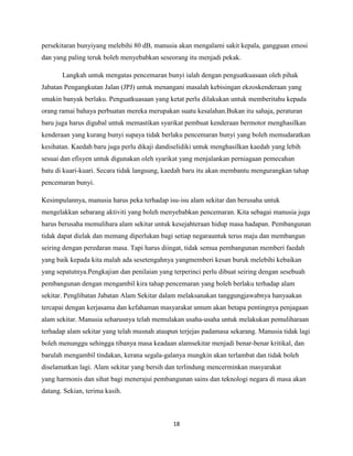 persekitaran bunyiyang melebihi 80 dB, manusia akan mengalami sakit kepala, gangguan emosi
dan yang paling teruk boleh menyebabkan seseorang itu menjadi pekak.
Langkah untuk mengatas pencemaran bunyi ialah dengan penguatkuasaan oleh pihak
Jabatan Pengangkutan Jalan (JPJ) untuk menangani masalah kebisingan ekzoskenderaan yang
smakin banyak berlaku. Penguatkuasaan yang ketat perlu dilakukan untuk memberitahu kepada
orang ramai bahaya perbuatan mereka merupakan suatu kesalahan.Bukan itu sahaja, peraturan
baru juga harus digubal untuk memastikan syarikat pembuat kenderaan bermotor menghasilkan
kenderaan yang kurang bunyi supaya tidak berlaku pencemaran bunyi yang boleh memudaratkan
kesihatan. Kaedah baru juga perlu dikaji dandiselidiki untuk menghasilkan kaedah yang lebih
sesuai dan efisyen untuk digunakan oleh syarikat yang menjalankan perniagaan pemecahan
batu di kuari-kuari. Secara tidak langsung, kaedah baru itu akan membantu mengurangkan tahap
pencemaran bunyi.
Kesimpulannya, manusia harus peka terhadap isu-isu alam sekitar dan berusaha untuk
mengelakkan sebarang aktiviti yang boleh menyebabkan pencemaran. Kita sebagai manusia juga
harus berusaha memulihara alam sekitar untuk kesejahteraan hidup masa hadapan. Pembangunan
tidak dapat dielak dan memang diperlukan bagi setiap negarauntuk terus maju dan membangun
seiring dengan peredaran masa. Tapi harus diingat, tidak semua pembangunan memberi faedah
yang baik kepada kita malah ada sesetengahnya yangmemberi kesan buruk melebihi kebaikan
yang sepatutnya.Pengkajian dan penilaian yang terperinci perlu dibuat seiring dengan sesebuah
pembangunan dengan mengambil kira tahap pencemaran yang boleh berlaku terhadap alam
sekitar. Penglibatan Jabatan Alam Sekitar dalam melaksanakan tanggungjawabnya hanyaakan
tercapai dengan kerjasama dan kefahaman masyarakat umum akan betapa pentingnya penjagaan
alam sekitar. Manusia seharusnya telah memulakan usaha-usaha untuk melakukan pemuliharaan
terhadap alam sekitar yang telah musnah ataupun terjejas padamasa sekarang. Manusia tidak lagi
boleh menunggu sehingga tibanya masa keadaan alamsekitar menjadi benar-benar kritikal, dan
barulah mengambil tindakan, kerana segala-galanya mungkin akan terlambat dan tidak boleh
diselamatkan lagi. Alam sekitar yang bersih dan terlindung mencerminkan masyarakat
yang harmonis dan sihat bagi menerajui pembangunan sains dan teknologi negara di masa akan
datang. Sekian, terima kasih.

18

 