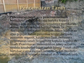    Pencemaran tanah atau pencemaran tanih
    bermaksud perbuatan yang berlaku kepada
    sesuatu kawasan sehingga terjadinya pertukaran
    warna, kesuburan dan hakisan tanah. Ia
    disebabkan oleh bahan buangan dalam bentuk air
    atau pepejal. Bahan pencemar terdiri daripada
    pencemar organik, kimia atau fizik. Seriusnya
    pencemaran tanah bergantung kepada kesuburan
    tanah. Pencemaran menunjukkan tahap serius
    apabila kesuburan tanah sudah hilang. Tanah akan
    bertukar warna menjadi kehitaman dan tumbuh-
    tumbuhan di kawasan tersebut akan menjadi layu.
 