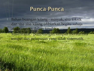    Bahan buangan kilang - minyak, sisa toksik
    dan sisa-sisa kilang (dibiarkan begitu sahaja
    atau ditanam dalam tanah).
   Masyarakat - pembuangan sampah merata-rata
    tempat dan pelupusan yang tidak sistematik.
 