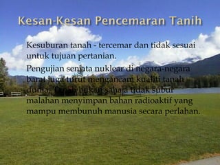    Kesuburan tanah - tercemar dan tidak sesuai
    untuk tujuan pertanian.
   Pengujian senjata nuklear di negara-negara
    barat juga turut mengancam kualiti tanah
    dunia. Tanah bukan sahaja tidak subur
    malahan menyimpan bahan radioaktif yang
    mampu membunuh manusia secara perlahan.
 