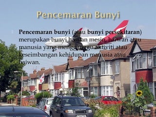    Pencemaran bunyi (atau bunyi persekitaran)
    merupakan bunyi hasilan mesin, haiwan atau
    manusia yang mengganggu aktiviti atau
    keseimbangan kehidupan manusia atau
    haiwan.
 