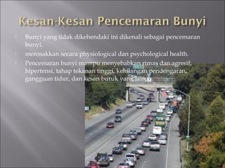    Bunyi yang tidak dikehendaki ini dikenali sebagai pencemaran
    bunyi.
   merosakkan secara physiological dan psychological health.
   Pencemaran bunyi mampu menyebabkan rimas dan agresif,
    hipertensi, tahap tekanan tinggi, kehilangan pendengaran,
    gangguan tidur, dan kesan buruk yang lain.
 