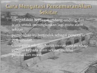    mengadakan berbagai undang-undang dan
    acara untuk meningkatkan lagi mutu alam
    sekitar
   pertubuhan ini bertindak sebagai pengawas
    pencemaran.
   Guru-guru sekolah harus menanamkan sikap
    prihatin kepada alam sekitar melalui
    pendidikan moral .
 