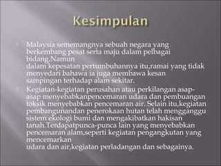    Malaysia sememangnya sebuah negara yang
    berkembang pesat serta maju dalam pelbagai
    bidang.Namun
    dalam kepesatan pertumbuhannya itu,ramai yang tidak
    menyedari bahawa ia juga membawa kesan
    sampingan terhadap alam sekitar.
   Kegiatan-kegiatan perusahan atau perkilangan asap-
    asap menyebabkanpencemaran udara dan pembuangan
    toksik menyebabkan pencemaran air. Selain itu,kegiatan
    pembangunandan penerokaan hutan telah mengganggu
    sistem ekologi bumi dan mengakibatkan hakisan
    tanah.Terdapatpunca-punca lain yang menyebabkan
    pencemaran alam,seperti kegiatan pengangkutan yang
    mencemarkan
    udara dan air,kegiatan perladangan dan sebagainya.
 