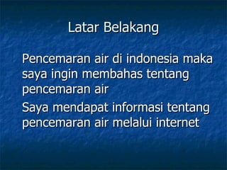 Latar Belakang Pencemaran air di indonesia maka saya ingin membahas tentang pencemaran air Saya mendapat informasi tentang pencemaran air melalui internet 