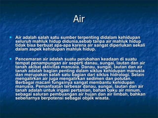 Air Air adalah salah satu sumber terpenting didalam kehidupan seluruh mahluk hidup didunia,sebab tanpa air mahluk hidup tidak bisa berbuat apa-apa karena air sangat diperlukan sekali dalam aspek kehidupan mahluk hidup. Pencemaran air adalah suatu perubahan keadaan di suatu tempat penampungan air seperti danau, sungai, lautan dan air tanah akibat aktivitas manusia. Danau, sungai, lautan dan air tanah adalah bagian penting dalam siklus kehidupan manusia dan merupakan salah satu bagian dari siklus hidrologi. Selain mengalirkan air juga mengalirkan sedimen dan polutan. Berbagai macam fungsinya sangat membantu kehidupan manusia. Pemanfaatan terbesar danau, sungai, lautan dan air tanah adalah untuk irigasi pertanian, bahan baku air minum, sebagai saluran pembuangan air hujan dan air limbah, bahkan sebenarnya berpotensi sebagai objek wisata. 