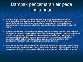 Dampak pencemaran air pada lingkungan Air biasanya disebut tercemar ketika terganggu oleh kontaminan antropogenik dan ketika tidak bisa mendukung kehidupan manusia, seperti air minum, dan/atau mengalami pergeseran ditandai dalam kemampuannya untuk mendukung komunitas penyusun biotik, seperti ikan. Apabila air sudah tercemar,dampaknya ialah rusaknya ekosistem mahluk hidup di air karena diakibatkan oleh limbah buangan dari parik atau limbah rumah tangga yang dihasilkan sampah-sampah dan air bekas cucian pakaian atau piring,dan karena pencemaran tersebut menimbulkan penyakit salah satunya adalah diare yang sekarang dialami oleh penduduk Jakarta yang tinggal dipemukiman kumuh Persoalan polusi  Pencemaran air merupakan masalah global utama yang membutuhkan evaluasi dan revisi kebijakan sumber daya air pada semua tingkat (dari tingkat internasional hingga sumber air pribadi dan sumur). 