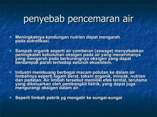 penyebab pencemaran air Meningkatnya kandungan nutrien dapat mengarah pada eutrofikasi. Sampah organik seperti air comberan ( sewage ) menyebabkan peningkatan kebutuhan oksigen pada air yang menerimanya yang mengarah pada berkurangnya oksigen yang dapat berdampak parah terhadap seluruh ekosistem. Industri membuang berbagai macam polutan ke dalam air limbahnya seperti logam berat, toksin organik, minyak, nutrien dan padatan. Air limbah tersebut memiliki efek termal, terutama yang dikeluarkan oleh pembangkit listrik, yang dapat juga mengurangi oksigen dalam air. Seperti limbah pabrik yg mengalir ke sungai-sungai 