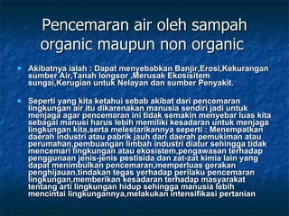 Pencemaran air oleh sampah organic maupun non organic  Akibatnya ialah : Dapat menyebabkan Banjir,Erosi,Kekurangan sumber Air,Tanah longsor ,Merusak Ekosisitem sungai,Kerugian untuk Nelayan dan sumber Penyakit. Seperti yang kita ketahui sebab akibat dari pencemaran lingkungan air itu dikarenakan manusia sendiri jadi untuk menjaga agar pencemaran ini tidak semakin menyebar luas kita sebagai manusi harus lebih memiliki kesadaran untuk menjaga lingkungan kita,serta melestarikannya seperti : Menempatkan daerah industri atau pabrik jauh dari daerah pemukiman atau perumahan,pembuangan limbah industri diatur sehingga tidak mencemari lingkungan atau ekosistem,pengawasan terhadap penggunaan jenis-jenis pestisida dan zat-zat kimia lain yang dapat menimbulkan pencemaran,memperluas gerakan penghijauan,tindakan tegas yerhadap perilaku pencemaran lingkungan,memberikan kesadaran terhadap masyarakat tentang arti lingkungan hidup sehingga manusia lebih mencintai lingkungannya,melakukan intensifikasi pertanian 