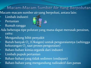 Macam-macam sumber air yang berpolusi, antara lain:
• Limbah industri
• Pertanian
• Rumah rangga
 Ada beberapa tipe polutan yang mana dapat merusak perairan,
   yaitu:
• Mengandung bibit penyakit
• Butuh banyak O2 (Oksigen) untuk penguraiannya (sehingga
   kekurangan O2 saat proses penguraian)
• Bahan-bahan kimia organik dari industri
• Limbah pupuk pertanian
• Bahan-bahan yang tidak sedimen (endapan)
• Bahan-bahan yang mengandung radioaktif dan panas
 