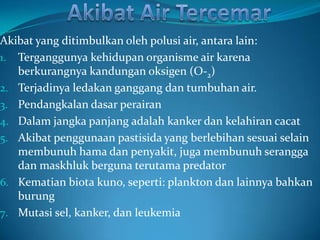 Akibat yang ditimbulkan oleh polusi air, antara lain:
1. Terganggunya kehidupan organisme air karena
   berkurangnya kandungan oksigen (O-2)
2. Terjadinya ledakan ganggang dan tumbuhan air.
3. Pendangkalan dasar perairan
4. Dalam jangka panjang adalah kanker dan kelahiran cacat
5. Akibat penggunaan pastisida yang berlebihan sesuai selain
   membunuh hama dan penyakit, juga membunuh serangga
   dan maskhluk berguna terutama predator
6. Kematian biota kuno, seperti: plankton dan lainnya bahkan
   burung
7. Mutasi sel, kanker, dan leukemia
 