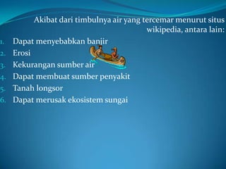 Akibat dari timbulnya air yang tercemar menurut situs
                                           wikipedia, antara lain:
1.   Dapat menyebabkan banjir
2.   Erosi
3.   Kekurangan sumber air
4.   Dapat membuat sumber penyakit
5.   Tanah longsor
6.   Dapat merusak ekosistem sungai
 