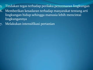 5. Tindakan tegas terhadap perilaku pencemaran lingkungan
6. Memberikan kesadaran terhadap masyarakat tentang arti
   lingkungan hidup sehingga manusia lebih mencintai
   lingkungannya
7. Melakukan intensifikasi pertanian
 