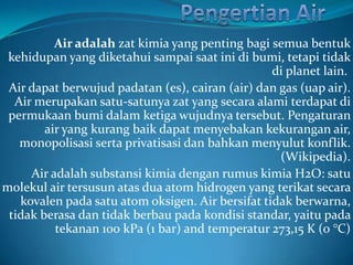 Air adalah zat kimia yang penting bagi semua bentuk
 kehidupan yang diketahui sampai saat ini di bumi, tetapi tidak
                                                  di planet lain.
 Air dapat berwujud padatan (es), cairan (air) dan gas (uap air).
  Air merupakan satu-satunya zat yang secara alami terdapat di
 permukaan bumi dalam ketiga wujudnya tersebut. Pengaturan
        air yang kurang baik dapat menyebakan kekurangan air,
   monopolisasi serta privatisasi dan bahkan menyulut konflik.
                                                   (Wikipedia).
     Air adalah substansi kimia dengan rumus kimia H2O: satu
molekul air tersusun atas dua atom hidrogen yang terikat secara
   kovalen pada satu atom oksigen. Air bersifat tidak berwarna,
 tidak berasa dan tidak berbau pada kondisi standar, yaitu pada
          tekanan 100 kPa (1 bar) and temperatur 273,15 K (0 °C)
 
