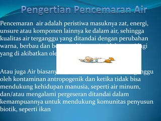 Pencemaran air adalah peristiwa masuknya zat, energi,
unsure atau komponen lainnya ke dalam air, sehingga
kualitas air terganggu yang ditandai dengan perubahan
warna, berbau dan berasa sehingga air tidak murni lagi
yang di akibatkan oleh polutan.

Atau juga Air biasanya disebut tercemar ketika terganggu
oleh kontaminan antropogenik dan ketika tidak bisa
mendukung kehidupan manusia, seperti air minum,
dan/atau mengalami pergeseran ditandai dalam
kemampuannya untuk mendukung komunitas penyusun
biotik, seperti ikan
 