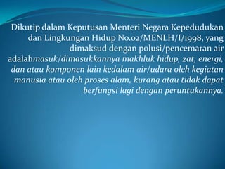 Dikutip dalam Keputusan Menteri Negara Kepedudukan
     dan Lingkungan Hidup No.02/MENLH/I/1998, yang
                dimaksud dengan polusi/pencemaran air
adalahmasuk/dimasukkannya makhluk hidup, zat, energi,
 dan atau komponen lain kedalam air/udara oleh kegiatan
  manusia atau oleh proses alam, kurang atau tidak dapat
                   berfungsi lagi dengan peruntukannya.
 