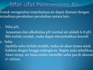 Untuk mengetahui terpolusinya air dapat diamati dengan
terjadinya perubahan-perubahan antara lain :

1. Nilai pH,
    keasaman dan alkalinitas pH normal air adalah 6-8 pH.
   Bila terlalu rendah, maka dapat menyebabkan korosif.
2. Suhu
   Apabila suhu terlalu rendah, maka air akan terasa sejuk
   bahkan dingin hingga sedingin es. Begitu pula sebaliknya
   Akan tetapi, air biasa selalu memiliki suhu pas di ukuran
   0o celcius.
 