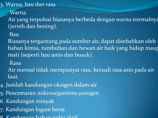 3. Warna, bau dan rasa
    •Warna
    Air yang terpolusi biasanya berbeda dengan warna normalnya
    (jernih dan bening).
    •Bau
    Biasanya tergantung pada sumber air, dapat disebabkan oleh
    bahan kimia, tumbuhan dan hewan air baik yang hidup maup
    mati (seperti bau amis dan busuk).
    •Rasa
    Air normal tidak mempunyai rasa, kecuali rasa asin pada air
    laut.
4. Jumlah kandungan oksigen dalam air
5. Pencemaran mikroorganisme patogen
6. Kandungan minyak
7. Kandungan logam berat
 