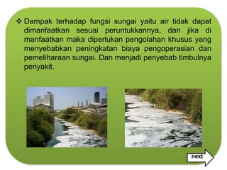  Dampak terhadap fungsi sungai yaitu air tidak dapat
  dimanfaatkan sesuai peruntukkannya, dan jika di
  manfaatkan maka diperlukan pengolahan khusus yang
  menyebabkan peningkatan biaya pengoperasian dan
  pemeliharaan sungai. Dan menjadi penyebab timbulnya
  penyakit.




                                               next
 