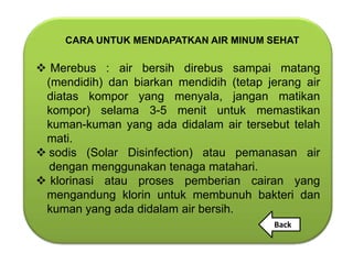 CARA UNTUK MENDAPATKAN AIR MINUM SEHAT

 Merebus : air bersih direbus sampai matang
 (mendidih) dan biarkan mendidih (tetap jerang air
 diatas kompor yang menyala, jangan matikan
 kompor) selama 3-5 menit untuk memastikan
 kuman-kuman yang ada didalam air tersebut telah
 mati.
 sodis (Solar Disinfection) atau pemanasan air
  dengan menggunakan tenaga matahari.
 klorinasi atau proses pemberian cairan yang
 mengandung klorin untuk membunuh bakteri dan
 kuman yang ada didalam air bersih.
                                         Back
 