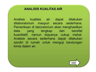 ANALISIS KUALITAS AIR


Analisis     kualitas     air dapat dilakukan
dilaboratorium maupun secara sederhana.
Pemeriksan di laboratorium akan menghasilkan
data       yang       lengkap   dan    bersifat
kuantitatif, namun biayanya cukup mahal.
Analisis secara sederhana dapat dilakukan
sendiri di rumah untuk menguji kandungan
kimia dalam air.




                                       next
                                       nnn
 