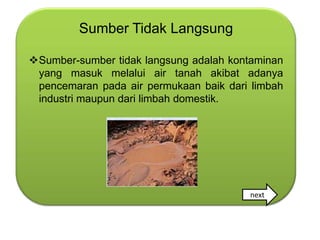 Sumber Tidak Langsung

Sumber-sumber tidak langsung adalah kontaminan
 yang masuk melalui air tanah akibat adanya
 pencemaran pada air permukaan baik dari limbah
 industri maupun dari limbah domestik.




                                        next
 