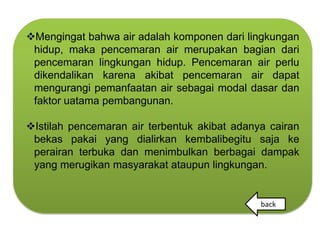 Mengingat bahwa air adalah komponen dari lingkungan
 hidup, maka pencemaran air merupakan bagian dari
 pencemaran lingkungan hidup. Pencemaran air perlu
 dikendalikan karena akibat pencemaran air dapat
 mengurangi pemanfaatan air sebagai modal dasar dan
 faktor uatama pembangunan.

Istilah pencemaran air terbentuk akibat adanya cairan
 bekas pakai yang dialirkan kembalibegitu saja ke
 perairan terbuka dan menimbulkan berbagai dampak
 yang merugikan masyarakat ataupun lingkungan.


                                              back
 